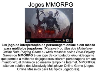 Jogos MMORPG
Um jogo de interpretação de personagem online e em massa
para múltiplos jogadores (Massively ou Massive Multiplayer
Online Role-Playing Game ou Multi massive online Role-Playing
Game) ou MMORPG é um jogo de computador e/ou videogame
que permite a milhares de jogadores criarem personagens em um
mundo virtual dinâmico ao mesmo tempo na Internet. MMORPGs
são um subtipo dos Massively Multiplayer Online Game (Jogos
Online Massivos para Múltiplos Jogadores).
 
