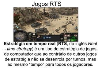 Jogos RTS
Estratégia em tempo real (RTS, do inglês Real
- time strategy) é um tipo de estratégia de jogos
de computador que ao contrário de outros jogos
de estratégia não se desenrola por turnos, mas
ao mesmo "tempo" para todos os jogadores.
 