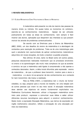 8

3 REVISÃO BIBLIOGRÁFICA



3.1 O JOGOS MATEMÁTICOS COMO FACILITADORES DO ENSINO   DA   M ATEMÁTICA



                 A matemática está presente na vida da maioria das pessoas de
maneira direta ou indireta. Em quase todos os momentos do cotidiano,
exercita- se os conhecimentos        matemáticos.            Apesar de ser utilizada
praticamente em todas as áreas do conhecimento, nem sempre é fácil
mostrar aos alunos, aplicações que despertem seu interesse ou que possam
motivá- los através de problemas contextualizados.
                 De acordo com as Diretrizes para o Ensino da Matemática
(MEC, 2006), um dos desafios do ensino da matemática é a abordagem de
conteúdos para resolução de problemas. Trata- se de uma metodologia pela
qual o estudante tem oportunidade de aplicar conhecimentos matemáticos
adquiridos em novas situações, de modo a resolver a questão proposta.
                 Nos últimos 30 anos, tanto no Brasil como em outros países,
pesquisas educacionais realizadas mostraram que os processos envolvidos
no ensino e na aprendizagem são muito mais complexos do que se acredita
e concluiu - se que a matemática está ligada à compreensão e não apenas a
conteúdos decorados. Assim, a idéia inicial difundida pela expressão ensino
da matemática , de que o professor deve transmitir, mostrar para o aluno a
matemática e o aluno irá se apropriar de tais conhecimentos se o conteúdo
for bem transmitido não traduz a realidade.
                 Para os PCNs (1997), a matemática tem o intuito de formar
cidadãos, ou seja, preparar para o mundo do trabalho, ter uma relação com
as outras pessoas que vivem no seu meio social. A educação matemática
deve   atender    aos objetivos     do   ensino   fundamental             explicitados   nos
Parâmetros Curriculares Nacionais: utilizar a linguagem matemática como
meio para produzir, expressar e comunicar suas idéias e saber utilizar
diferentes recursos tecnológicos para adquirir e construir conhecimentos.
Deste modo a expressão Educação Matemática, que deriva da expressão em
inglês mathematics education , reflete a concepção de uma educação por
meio da matemática.
 