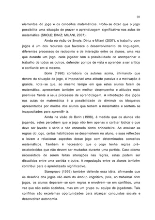 10

elementos do jogo e os conceitos matemáticos. Pode- se dizer que o jogo
possibilita uma situação de prazer e aprendizagem significativa nas aulas de
matemática (SMOLE; DINIZ; MILANI, 2007).
               Ainda na visão de Smole, Diniz e Milani (2007), o trabalho com
jogos é um dos recursos que favorece o desenvolvimento da linguagem,
diferentes processos de raciocínio e de interação entre os alunos, uma vez
que durante um jogo, cada jogador tem a possibilidade de acompanhar o
trabalho de todos os outros, defender pontos de vista e aprender a ser crítico
e confiante em si mesmo.
               Borin (1998) corrobora os autores acima, afirmando que
dentro da situação de jogo, é impossível uma atitude passiva e a motivação é
grande, nota- se que, ao mesmo tempo em que estes alunos falam de
matemática, apresentam também um melhor desempenho e atitudes mais
positivas frente a seus processos de aprendizagem. A introdução dos jogos
nas aulas de matemática é a possibilidade de diminuir              os bloqueios
apresentados por muitos dos alunos que temem a matemática e sentem - se
incapacitados para aprendê- la.
               Ainda na visão de Borin (1998), à medida que os alunos vão
jogando, estes percebem que o jogo não tem apenas o caráter lúdico e que
deve ser levado a sério e não encarado como brincadeira. Ao analisar as
regras do jogo, certas habilidades se desenvolvem no aluno, e suas reflexões
o levam a relacionar aspectos desse jogo com determinados conceitos
matemáticos.   Também      é necessário   que   o   jogo   tenha   regras   pré-
estabelecidas que não devem ser mudadas durante uma partida. Caso ocorra
necessidade de serem feitas alterações nas regras, estas podem               ser
discutidas entre uma partida e outra. A negociação entre os alunos também
contribui para o aprendizado significativo.
               Starepravo (1999) também defende essa idéia, afirmando que
os desafios dos jogos vão além do âmbito cognitivo, pois, ao trabalhar com
jogos, os alunos deparam- se com regras e envolvem- se em conflitos, uma
vez que não estão sozinhos, mas em um grupo ou equipe de jogadores. Tais
conflitos são excelentes oportunidades para alcançar conquistas sociais e
desenvolver autonomia.
 