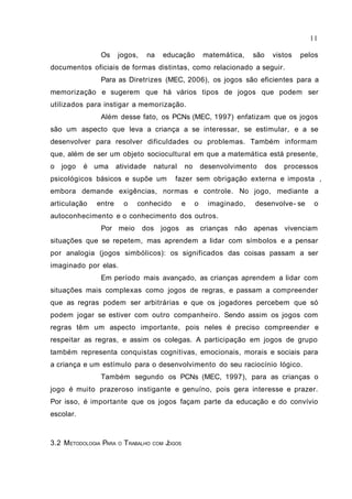 11

               Os      jogos,     na     educação           matemática,    são    vistos   pelos
documentos oficiais de formas distintas, como relacionado a seguir.
               Para as Diretrizes (MEC, 2006), os jogos são eficientes para a
memorização e sugerem que há vários tipos de jogos que podem ser
utilizados para instigar a memorização.
               Além desse fato, os PCNs (MEC, 1997) enfatizam que os jogos
são um aspecto que leva a criança a se interessar, se estimular, e a se
desenvolver para resolver dificuldades ou problemas. Também informam
que, além de ser um objeto sociocultural em que a matemática está presente,
o   jogo   é uma      atividade       natural     no        desenvolvimento      dos   processos
psicológicos básicos e supõe um fazer sem obrigação externa e imposta ,
embora demande exigências, normas e controle. No jogo, mediante a
articulação   entre        o   conhecido          e     o     imaginado,   desenvolve- se     o
autoconhecimento e o conhecimento dos outros.
               Por meio         dos jogos             as crianças não apenas vivenciam
situações que se repetem, mas aprendem a lidar com símbolos e a pensar
por analogia (jogos simbólicos): os significados das coisas passam a ser
imaginado por elas.
               Em período mais avançado, as crianças aprendem a lidar com
situações mais complexas como jogos de regras, e passam a compreender
que as regras podem ser arbitrárias e que os jogadores percebem que só
podem jogar se estiver com outro companheiro. Sendo assim os jogos com
regras têm um aspecto importante, pois neles é preciso compreender e
respeitar as regras, e assim os colegas. A participação em jogos de grupo
também representa conquistas cognitivas, emocionais, morais e sociais para
a criança e um estímulo para o desenvolvimento do seu raciocínio lógico.
               Também segundo os PCNs (MEC, 1997), para as crianças o
jogo é muito prazeroso instigante e genuíno, pois gera interesse e prazer.
Por isso, é importante que os jogos façam parte da educação e do convívio
escolar.



3.2 METODOLOGIA PARA   O   TRABALHO   COM JOGOS
 