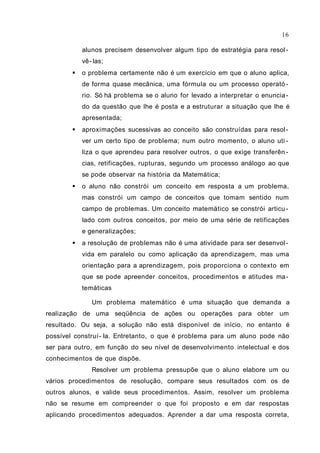 16

            alunos precisem desenvolver algum tipo de estratégia para resol -
            vê- las;
           o problema certamente não é um exercício em que o aluno aplica,
            de forma quase mecânica, uma fórmula ou um processo operató -
            rio. Só há problema se o aluno for levado a interpretar o enuncia -
            do da questão que lhe é posta e a estruturar a situação que lhe é
            apresentada;
           aproximações sucessivas ao conceito são construídas para resol -
            ver um certo tipo de problema; num outro momento, o aluno uti -
            liza o que aprendeu para resolver outros, o que exige transferên -
            cias, retificações, rupturas, segundo um processo análogo ao que
            se pode observar na história da Matemática;
           o aluno não constrói um conceito em resposta a um problema,
            mas constrói um campo de conceitos que tomam sentido num
            campo de problemas. Um conceito matemático se constrói articu -
            lado com outros conceitos, por meio de uma série de retificações
            e generalizações;
           a resolução de problemas não é uma atividade para ser desenvol -
            vida em paralelo ou como aplicação da aprendizagem, mas uma
            orientação para a aprendizagem, pois proporciona o contexto em
            que se pode apreender conceitos, procedimentos e atitudes ma -
            temáticas

               Um problema matemático é uma situação que demanda a
realização de uma seqüência de ações ou operações para obter um
resultado. Ou seja, a solução não está disponível de início, no entanto é
possível construí- la. Entretanto, o que é problema para um aluno pode não
ser para outro, em função do seu nível de desenvolvimento intelectual e dos
conhecimentos de que dispõe.
               Resolver um problema pressupõe que o aluno elabore um ou
vários procedimentos de resolução, compare seus resultados com os de
outros alunos, e valide seus procedimentos. Assim, resolver um problema
não se resume em compreender o que foi proposto e em dar respostas
aplicando procedimentos adequados. Aprender a dar uma resposta correta,
 