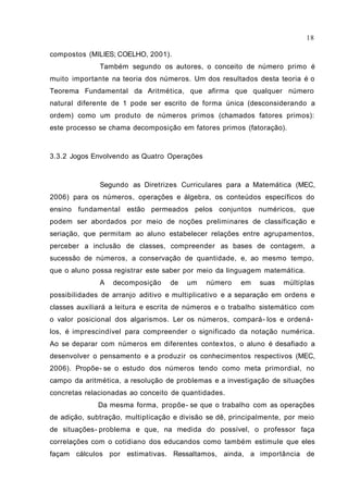 18

compostos (MILIES; COELHO, 2001).
              Também segundo os autores, o conceito de número primo é
muito importante na teoria dos números. Um dos resultados desta teoria é o
Teorema Fundamental da Aritmética, que afirma que qualquer número
natural diferente de 1 pode ser escrito de forma única (desconsiderando a
ordem) como um produto de números primos (chamados fatores primos):
este processo se chama decomposição em fatores primos (fatoração).



3.3.2 Jogos Envolvendo as Quatro Operações



              Segundo as Diretrizes Curriculares para a Matemática (MEC,
2006) para os números, operações e álgebra, os conteúdos específicos do
ensino fundamental estão permeados pelos conjuntos numéricos, que
podem ser abordados por meio de noções preliminares de classificação e
seriação, que permitam ao aluno estabelecer relações entre agrupamentos,
perceber a inclusão de classes, compreender as bases de contagem, a
sucessão de números, a conservação de quantidade, e, ao mesmo tempo,
que o aluno possa registrar este saber por meio da linguagem matemática.
              A   decomposição     de   um   número    em    suas   múltiplas
possibilidades de arranjo aditivo e multiplicativo e a separação em ordens e
classes auxiliará a leitura e escrita de números e o trabalho sistemático com
o valor posicional dos algarismos. Ler os números, compará- los e ordená-
los, é imprescindível para compreender o significado da notação numérica.
Ao se deparar com números em diferentes contextos, o aluno é desafiado a
desenvolver o pensamento e a produzir os conhecimentos respectivos (MEC,
2006). Propõe- se o estudo dos números tendo como meta primordial, no
campo da aritmética, a resolução de problemas e a investigação de situações
concretas relacionadas ao conceito de quantidades.
              Da mesma forma, propõe- se que o trabalho com as operações
de adição, subtração, multiplicação e divisão se dê, principalmente, por meio
de situações- problema e que, na medida do possível, o professor faça
correlações com o cotidiano dos educandos como também estimule que eles
façam cálculos por estimativas. Ressaltamos, ainda, a importância de
 