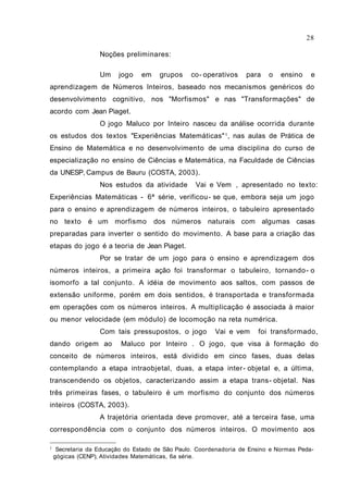 28

                   Noções preliminares:

                   Um    jogo    em    grupos    co- operativos    para    o   ensino    e
aprendizagem de Números Inteiros, baseado nos mecanismos genéricos do
desenvolvimento cognitivo, nos "Morfismos" e nas "Transformações" de
acordo com Jean Piaget.
                   O jogo Maluco por Inteiro nasceu da análise ocorrida durante
os estudos dos textos "Experiências Matemáticas" 1 , nas aulas de Prática de
Ensino de Matemática e no desenvolvimento de uma disciplina do curso de
especialização no ensino de Ciências e Matemática, na Faculdade de Ciências
da UNESP, Campus de Bauru (COSTA, 2003).
                   Nos estudos da atividade Vai e Vem , apresentado no texto:
Experiências Matemáticas - 6ª série, verificou - se que, embora seja um jogo
para o ensino e aprendizagem de números inteiros, o tabuleiro apresentado
no texto       é um morfismo          dos números naturais com algumas casas
preparadas para inverter o sentido do movimento. A base para a criação das
etapas do jogo é a teoria de Jean Piaget.
                   Por se tratar de um jogo para o ensino e aprendizagem dos
números inteiros, a primeira ação foi transformar o tabuleiro, tornando - o
isomorfo a tal conjunto. A idéia de movimento aos saltos, com passos de
extensão uniforme, porém em dois sentidos, é transportada e transformada
em operações com os números inteiros. A multiplicação é associada à maior
ou menor velocidade (em módulo) de locomoção na reta numérica.
                   Com tais pressupostos, o jogo Vai e vem foi transformado,
dando origem ao          Maluco por Inteiro . O jogo, que visa à formação do
conceito de números inteiros, está dividido em cinco fases, duas delas
contemplando a etapa intraobjetal, duas, a etapa inter- objetal e, a última,
transcendendo os objetos, caracterizando assim a etapa trans- objetal. Nas
três primeiras fases, o tabuleiro é um morfismo do conjunto dos números
inteiros (COSTA, 2003).
                   A trajetória orientada deve promover, até a terceira fase, uma
correspondência com o conjunto dos números inteiros. O movimento aos

1    Secretaria da Educação do Estado de São Paulo. Coordenadoria de Ensino e Normas Peda-
    gógicas (CENP), Atividades Matemáticas, 6a série.
 