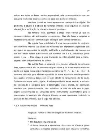 29

saltos, em todas as fases, será o responsável pela correspondência com um
conjunto numérico discreto como é o caso dos números inteiros.
              As duas primeiras fases representam a etapa intra- objetal. Na
primeira, o objeto é a adição de números inteiros e na segunda, os objetos
são adição e subtração de números inteiros positivos.
              Na terceira fase, acontece a etapa inter- objetal já que os
números inteiros são adicionados e subtraídos. Nas três fases o negativo é
representado pela cor vermelha (por analogia com contas bancárias).
              Na quarta fase, o tabuleiro é uma transformação do conjunto
dos números inteiros. As casas são marcadas por expressões algébricas que
envolvem as operações de adição, subtração e multiplicação. As marcas e a
cor dos dados foram substituídas por números de 1 a 6, precedidos pelos
sinais + ou − . Esta etapa é uma transição da inter- objetal para a trans-
objetal, com predominância da última.
              Na quinta fase, o tabuleiro é o mesmo utilizado na primeira
fase, quatro dados são os mesmos da quarta fase e foi acrescentado mais um
dado, em cujas faces estão marcadas os números: 0, - 1, - 2, + 2, - 3 e + 3,
que será utilizado para efetuar o produto da soma adquirida pelo lançamento
dos quatro primeiros dados com o valor obtido no lançamento do 5o dado.
Trata- se da etapa trans- objetal. A correspondência entre sentido e módulo
da velocidade é utilizada para a construção, pelos alunos, de estruturas
mentais que, posteriormente, nos trabalhos de sala de aula sem o jogo,
sejam transformadas ou utilizadas como instrumento assimilatório para a
construção do conceito de números inteiros e suas operações, incluindo a
divisão de dois inteiros, que o jogo não aborda.


4.5.1 Maluco Por Inteiro   Primeira Fase


              Objetivo: Formar a idéia de adição de números inteiros.

              Material:
              " Um tabuleiro (Apêndice D).
              " 4 dados brancos e vermelhos: dois com os números pares
                vermelhos e ímpares brancos e dois com ímpares vermelhos
 