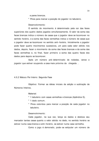 30

                e pares brancos.
              " Pinos para marcar a posição do jogador no tabuleiro.

              Desenvolvimento:
              O sentido do movimento é determinado pela cor das faces
superiores dos quatro dados jogados simultaneamente. O valor da soma das
faces brancas indica o número de casas que o jogador deve se locomover no
sentido horário, e a soma das faces vermelhas indica o número de casas que
o jogador deve se locomover no sentido anti - horário. Inicialmente o jogador
pode fazer quatro movimentos sucessivos, um para cada valor obtido nos
dados, depois, fazer o movimento da soma das faces brancas e da soma das
faces vermelhas e, no final, fazer primeiro a soma das quatro faces dos
dados para depois se locomover.
              Após um número pré- determinado de rodadas, vence o
jogador que estiver ocupando a casa mais próxima da chegada .




4.5.2 Maluco Por Inteiro: Segunda Fase


              Objetivo: Formar as idéias iniciais da adição e subtração de
Números Inteiros.

              Material:
              " 1 tabuleiro com casas vermelhas e brancas (Apêndice E).
              " 1 dado comum.
              " Pinos coloridos para marcar a posição de cada jogador no
                tabuleiro.

              Desenvolvimento:
              Cada jogador, na sua vez, lança os dados e desloca seu
marcador tantas casas quanto o valor obtido no dado, no sentido horário se
estiver numa casa branca e anti- horário, se estiver numa casa vermelha.
              Como o jogo é demorado, pode- se estipular um número de
 