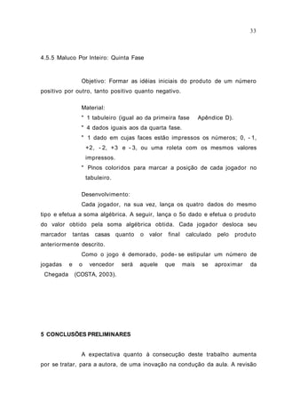 33



4.5.5 Maluco Por Inteiro: Quinta Fase



                  Objetivo: Formar as idéias iniciais do produto de um número
positivo por outro, tanto positivo quanto negativo.

                  Material:
                  " 1 tabuleiro (igual ao da primeira fase            Apêndice D).
                  " 4 dados iguais aos da quarta fase.
                  " 1 dado em cujas faces estão impressos os números; 0, - 1,
                     +2, - 2, +3 e - 3, ou uma roleta com os mesmos valores
                     impressos.
                  " Pinos coloridos para marcar a posição de cada jogador no
                     tabuleiro.

                  Desenvolvimento:
                  Cada jogador, na sua vez, lança os quatro dados do mesmo
tipo e efetua a soma algébrica. A seguir, lança o 5o dado e efetua o produto
do valor obtido pela soma algébrica obtida. Cada jogador desloca seu
marcador       tantas    casas quanto     o   valor    final    calculado    pelo    produto
anteriormente descrito.
                  Como o jogo é demorado, pode- se estipular um número de
jogadas    e     o      vencedor   será   aquele      que      mais    se   aproximar     da
Chegada (COSTA, 2003).




5 CONCLUSÕES PRELIMINARES


                  A expectativa quanto à consecução deste trabalho aumenta
por se tratar, para a autora, de uma inovação na condução da aula. A revisão
 