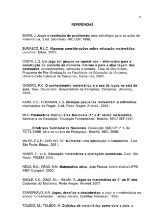 35

                               REFERÊNCIAS


BORIN, J. Jogos e resolução de problemas: uma estratégia para as aulas de
matemática. 3.ed. São Paulo: IME/USP, 1998.

BURIASCO, R.L.C. Algumas considerações sobre educação matemática .
Londrina: Eduel, 2005.

COSTA, L.Q. Um jogo em grupos co- operativos - alternativa para a
construção do conceito de números inteiros e para a abordagem dos
conteúdos: procedimentos, condutas e normas. Tese de Doutorado.
Programa de Pós- Graduação da Faculdade de Educação da Unicamp.
Universidade Estadual de Campinas, Campinas, 2003.

GANDRO, R.C. O conhecimento matemático e o uso de jogos na sala de
aula. Tese. Doutorado. Universidade de Campinas. Campinas: Unicamp,
2000.

KAMII, C.E.; HOUSMAN, L.B. Crianças pequenas reinventam a aritmética:
implicações de Piaget. 2.ed. Porto Alegre: Artmed, 2002.

MEC. Parâmetros Curriculares Nacionais (1ª a 4ª série): matemática.
Secretaria de Educação. Educação Fundamental. Brasília: MEC/ SEF,1997.

_____. Diretrizes Curriculares Nacionais. Resolução CNE/CP nº 1, de
15/12 / 2 0 06 para os cursos de Pedagogia. Brasília: MEC, 2006.

MILIES, F.C.P.; COELHO, S.P. Números: uma introdução à matemática. 3.ed.
São Paulo: Edusp, 2001.

NUNES, T.; et al. Educação matemática e operações numéricas. 2.ed. São
Paulo: PROEM, 2005.

RÊGO, R.G.; RÊGO, R.M. Matemática ativa . João Pessoa: Universitária/UFPB,
INEP, Comped: 2000.

SMOLE, K.S.; DINIZ, M.I.; MILANI, E. Jogos de matemática do 6° ao 9° ano.
Cadernos do Mathema. Porto Alegre: Artmed 2007.

STAREPRAVO, A.R. Jogos, desafios e descobertas: o jogo e a matemática no
ensino fundamental séries iniciais. Curitiba: Renascer, 1999.

TOLEDO, M.; TOLEDO, M. Didática de matemática como dois e dois: a
 