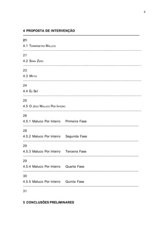 4




4 PROPOSTA DE INTERVENÇÃO
....................................................................................................................................................
21
4.1 TERMÔMETRO M ALUCO
...................................................................................................................
21
4.2 SOMA ZERO
...................................................................................................................
23
4.3 MATIX
...................................................................................................................
24
4.4 EU SEI!
...................................................................................................................
25
4.5 O JOGO M ALUCO POR INTEIRO
...................................................................................................................
26
4.5.1 Maluco Por Inteiro Primeira Fase
.....................................................................................................................................
28
4.5.2 Maluco Por Inteiro Segunda Fase
.....................................................................................................................................
29
4.5.3 Maluco Por Inteiro Terceira Fase
.....................................................................................................................................
29
4.5.4 Maluco Por Inteiro Quarta Fase
.....................................................................................................................................
30
4.5.5 Maluco Por Inteiro Quinta Fase
.....................................................................................................................................
31


5 CONCLUSÕES PRELIMINARES
 