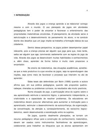 4

1 INTRODUÇÃO



              Através dos jogos a criança aprende a se relacionar consigo
mesma e com      o mundo.     O uso planejado      de jogos    em atividades
pedagógicas tem o poder de encantar e favorecer o entendimento das
propriedades matemáticas envolvidas. O planejamento da atividade serve à
estruturação e o desenvolvimento do pensamento do aluno, e na conduta
diante dos desafios que um jogo impõe se trabalha a formação básica da sua
cidadania.
              Dentro dessa perspectiva, os jogos podem desempenhar papel
relevante, pois a criança precisa ser alguém que joga para que, mais tarde,
saiba ser alguém que age, convivendo sadiamente com as regras do jogo da
vida. Através dos jogos se desenvolvem muitas habilidades e conhecimentos
e, além disso, aprender de forma lúdica é muito             mais prazeroso e
encantador.
              No ensino da matemática, das situações acadêmicas, acredita-
se que a mais produtiva é a que envolve os jogos, seja na aprendizagem das
noções, seja como meio de favorecer o processo que intervém no ato de
aprender.
              Estas teses são defendidas por Borin (1998) quando a autora
afirma que, em sua prática pedagógica, quando são propostos quebra-
cabeças, charadas ou problemas curiosos, os resultados são muito positivos.
              Numa situação de jogo, a participação ativa do sujeito sobre o
seu aprendizado estimula o raciocínio lógico, o pensamento independente, a
criatividade e a capacidade de resolver problemas. Os educadores em
matemática devem procurar alternativas para aumentar a motivação para o
aprendizado, estimular o desenvolvimento da autoconfiança, da organização,
da concentração, da atenção e, conseqüentemente, do raciocínio lógico-
dedutivo, assim desenvolvendo a socialização entre os sujeitos.
              Os jogos, quando idealmente planejados, se tornam um
recurso pedagógico eficaz para a construção do conhecimento matemático,
devem   ser usados como      instrumentos   facilitadores   da aprendizagem,
colaborando para trabalhar os bloqueios que os alunos apresentam em
 