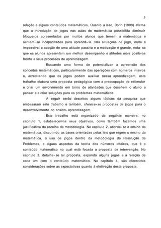 5

relação a alguns conteúdos matemáticos. Quanto a isso, Borin (1998) afirma
que a introdução de jogos nas aulas de matemática possibilita diminuir
bloqueios apresentados por muitos alunos que temem a matemática e
sentem- se incapacitados para aprendê- la. Nas situações de jogo, onde é
impossível a adoção de uma atitude passiva e a motivação é grande, nota- se
que os alunos apresentam um melhor desempenho e atitudes mais positivas
frente a seus processos de aprendizagem.
              Buscando    uma forma     de potencializar   a apreensão dos
conceitos matemáticos, particularmente das operações com números inteiros
e, acreditando que os jogos podem auxiliar nessa aprendizagem, este
trabalho elabora uma proposta pedagógica com a preocupação de estimular
e criar um envolvimento em torno de atividades que desafiem o aluno a
pensar e a criar soluções para os problemas matemáticos.
              A seguir serão descritos alguns tópicos da pesquisa que
embasaram este trabalho e também, oferece- se propostas de jogos para o
desenvolvimento do ensino- aprendizagem.
              Este trabalho   está organizado     da seguinte   maneira:   no
capítulo 1, estabelecemos seus objetivos, como também fazemos uma
justificativa da escolha da metodologia. No capítulo 2, aborda- se o ensino da
matemática, discutindo as bases orientadas pelas leis que regem o ensino da
matemática, o uso de jogos dentro da metodologia da Resolução de
Problemas, e alguns aspectos da teoria dos números inteiros, que é o
conteúdo matemático no qual está focada a proposta de intervenção. No
capítulo 3, detalha- se tal proposta, expondo alguns jogos e a relação de
cada um com o conteúdo matemático. No capítulo 4, são oferecidas
considerações sobre as expectativas quanto à efetivação desta proposta.
 
