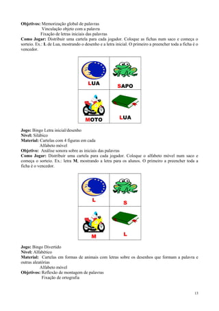 Objetivos: Memorização global de palavras
Vinculação objeto com a palavra
Fixação de letras iniciais das palavras
Como Jogar: Distribuir uma cartela para cada jogador. Coloque as fichas num saco e começa o
sorteio. Ex.: L de Lua, mostrando o desenho e a letra inicial. O primeiro a preencher toda a ficha é o
vencedor.
LUA
SAPO
MOTO LUA
Jogo: Bingo Letra inicial/desenho
Nível: Silábico
Material: Cartelas com 4 figuras em cada
Alfabeto móvel
Objetivo: Análise sonora sobre as iniciais das palavras
Como Jogar: Distribuir uma cartela para cada jogador. Coloque o alfabeto móvel num saco e
começa o sorteio. Ex.: letra M, mostrando a letra para os alunos. O primeiro a preencher toda a
ficha é o vencedor.
L
S
M L
Jogo: Bingo Divertido
Nível: Alfabético
Material: Cartelas em formas de animais com letras sobre os desenhos que formam a palavra e
outras aleatórias
Alfabeto móvel
Objetivos: Reflexão de montagem de palavras
Fixação de ortografia
13
 