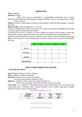 ADEDANHA
Nível: Alfabético
Material: Cartelas
Dados feitos com as regularidade ou irregularidades ortográficas, que os alunos
apresentam dificuldades na aprendizagem, no lugar de números e um trevo que representa o curinga
Lápis ou canetas
Objetivo: Formar o maior número de palavras que contenha as letras do dado seguindo o comando
da cartela
Modo de Jogar: Forme um grupo de 3 a 5 pessoas
O primeiro jogador lança o dado e terá que escrever o nome do comando da adedanha que contenha
a letra que apareceu na parte superior do dado.
Cada palavra escrita vale 10 pontos. Se houver repetição de palavra valerá 5 pontos. O aluno que
não preencher a coluna não ganha ponto, o que escrever ortograficamente errado também não.
Ao final da cartela preenchida somam-se os pontos e quem marcou a maior pontuação ganha o jogo
Obs.: O aluno que tirar o trevo/curinga ganha 10 pontos e pode deixar uma palavra da adedanha
sem fazer.
GU RR LH NH SS
FRUTA
PESSOAS
ANIMAL
BRINQUEDO
MONTANDO PEQUENOS TEXTOS
VARIAÇÕES DO JOGO:
Jogo: Montando Pequenos Textos : Enigmas
Nível: Alfabético e Silábico-Alfabético
Material: Cartela de vários textos com enigmas
Envelope com as palavras fatiadas no texto
Objetivos: - Montar os textos a partir dos enigmas das palavras
- Fixar os textos estudados através de desafios e confrontos de idéias
Como Jogar: 3 a 5 jogadores. Cada jogador pega a cartela aleatoriamente, pois estas devem estar
viradas para baixo; Começam então a montar formando o texto. Ganha o jogo quem terminar
primeiro de montar o texto de forma correta.
MONTANDO PEQUENOS TEXTOS
FORMIGA NO UMA FOFOCA
JOSEFINA EU TIA DA
VI FAZENDO FEIA CAFÉ
___________________________
___________________________
16
 