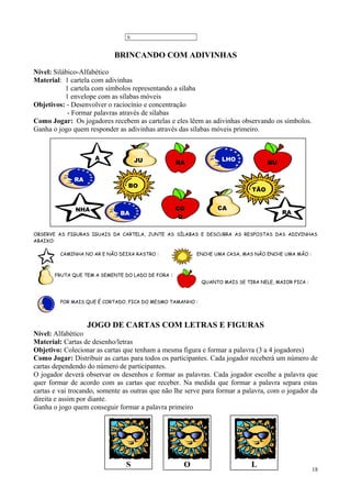 6
BRINCANDO COM ADIVINHAS
Nível: Silábico-Alfabético
Material: 1 cartela com adivinhas
1 cartela com símbolos representando a sílaba
1 envelope com as sílabas móveis
Objetivos: - Desenvolver o raciocínio e concentração
- Formar palavras através de sílabas
Como Jogar: Os jogadores recebem as cartelas e eles lêem as adivinhas observando os símbolos.
Ganha o jogo quem responder as adivinhas através das sílabas móveis primeiro.
OBSERVE AS FIGURAS IGUAIS DA CARTELA, JUNTE AS SÍLABAS E DESCUBRA AS RESPOSTAS DAS ADIVINHAS
ABAIXO:
CAMINHA NO AR E NÃO DEIXA RASTRO : ENCHE UMA CASA, MAS NÃO ENCHE UMA MÃO :
FRUTA QUE TEM A SEMENTE DO LADO DE FORA :
QUANTO MAIS SE TIRA NELE, MAIOR FICA :
POR MAIS QUE É CORTADO, FICA DO MESMO TAMANHO :
JOGO DE CARTAS COM LETRAS E FIGURAS
Nível: Alfabético
Material: Cartas de desenho/letras
Objetivo: Colecionar as cartas que tenham a mesma figura e formar a palavra (3 a 4 jogadores)
Como Jogar: Distribuir as cartas para todos os participantes. Cada jogador receberá um número de
cartas dependendo do número de participantes.
O jogador deverá observar os desenhos e formar as palavras. Cada jogador escolhe a palavra que
quer formar de acordo com as cartas que receber. Na medida que formar a palavra separa estas
cartas e vai trocando, somente as outras que não lhe serve para formar a palavra, com o jogador da
direita e assim por diante.
Ganha o jogo quem conseguir formar a palavra primeiro
18
RA
CO
O
TÃO
A
NHA
JU LHO
RA
BU
BA
CA
RA
BO
S LO
 