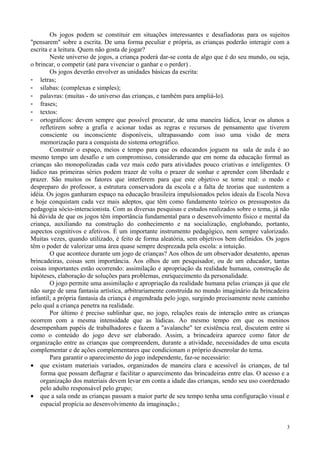 Os jogos podem se constituir em situações interessantes e desafiadoras para os sujeitos
"pensarem" sobre a escrita. De uma forma peculiar e própria, as crianças poderão interagir com a
escrita e a leitura. Quem não gosta de jogar?
Neste universo de jogos, a criança poderá dar-se conta de algo que é do seu mundo, ou seja,
o brincar, o competir (até para vivenciar o ganhar e o perder) .
Os jogos deverão envolver as unidades básicas da escrita:
- letras;
- sílabas: (complexas e simples);
- palavras: (muitas - do universo das crianças, e também para ampliá-lo).
- frases;
- textos:
- ortográficos: devem sempre que possível procurar, de uma maneira lúdica, levar os alunos a
refletirem sobre a grafia e acionar todas as regras e recursos de pensamento que tiverem
consciente ou inconsciente disponíveis, ultrapassando com isso uma visão de mera
memorização para a conquista do sistema ortográfico.
Construir o espaço, meios e tempo para que os educandos joguem na sala de aula é ao
mesmo tempo um desafio e um compromisso, considerando que em nome da educação formal as
crianças são monopolizadas cada vez mais cedo para atividades pouco criativas e inteligentes. O
lúdico nas primeiras séries podem trazer de volta o prazer de sonhar e aprender com liberdade e
prazer. São muitos os fatores que interferem para que este objetivo se torne real: o medo e
despreparo do professor, a estrutura conservadora da escola e a falta de teorias que sustentem a
idéia. Os jogos ganharam espaço na educação brasileira impulsionados pelos ideais da Escola Nova
e hoje conquistam cada vez mais adeptos, que têm como fundamento teórico os pressupostos da
pedagogia sócio-interacionista. Com as diversas pesquisas e estudos realizados sobre o tema, já não
há dúvida de que os jogos têm importância fundamental para o desenvolvimento físico e mental da
criança, auxiliando na construção do conhecimento e na socialização, englobando, portanto,
aspectos cognitivos e afetivos. É um importante instrumento pedagógico, nem sempre valorizado.
Muitas vezes, quando utilizado, é feito de forma aleatória, sem objetivos bem definidos. Os jogos
têm o poder de valorizar uma área quase sempre desprezada pela escola: a intuição.
O que acontece durante um jogo de crianças? Aos olhos de um observador desatento, apenas
brincadeiras, coisas sem importância. Aos olhos de um pesquisador, ou de um educador, tantas
coisas importantes estão ocorrendo: assimilação e apropriação da realidade humana, construção de
hipóteses, elaboração de soluções para problemas, enriquecimento da personalidade.
O jogo permite uma assimilação e apropriação da realidade humana pelas crianças já que ele
não surge de uma fantasia artística, arbitrariamente construída no mundo imaginário da brincadeira
infantil; a própria fantasia da criança é engendrada pelo jogo, surgindo precisamente neste caminho
pelo qual a criança penetra na realidade.
Por último é preciso sublinhar que, no jogo, relações reais de interação entre as crianças
ocorrem com a mesma intensidade que as lúdicas. Ao mesmo tempo em que os meninos
desempenham papéis de trabalhadores e fazem a "avalanche" ter existência real, discutem entre si
como o conteúdo do jogo deve ser elaborado. Assim, a brincadeira aparece como fator de
organização entre as crianças que compreendem, durante a atividade, necessidades de uma escuta
complementar e de ações complementares que condicionam o próprio desenrolar do tema.
Para garantir o aparecimento do jogo independente, faz-se necessário:
• que existam materiais variados, organizados de maneira clara e acessível às crianças, de tal
forma que possam deflagrar e facilitar o aparecimento das brincadeiras entre elas. O acesso e a
organização dos materiais devem levar em conta a idade das crianças, sendo seu uso coordenado
pelo adulto responsável pelo grupo;
• que a sala onde as crianças passam a maior parte de seu tempo tenha uma configuração visual e
espacial propícia ao desenvolvimento da imaginação.;
3
 