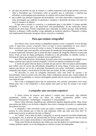 • que haja um período em que as crianças e o adulto responsável pelo grupo possam conversar
sobre a brincadeira que vivenciaram, sobre as questões que se colocaram, o material que
utilizaram, os personagens que assumiram, as crianças com as quais interagiram;
• que o adulto seja elemento integrante das brincadeiras , ora como observador e organizador, ora
como personagem que explicita ou questiona e enriquece o desenrolar da trama, ora como elo
entre as crianças e os objetos.
O jogo para a criança é o exercício, é a preparação para a vida adulta. A criança aprende
brincando, é o exercício que a faz desenvolver suas possibilidades. Já são conhecidos muitos
benefícios de certos jogos. Porém é importante que o educador, ao utilizar um jogo, tenha definidos
objetivos a alcançar e saiba escolher o jogo adequado ao momento educativo. Enquanto a criança
está simplesmente brincando, incorpora valores, conceitos e conteúdos.
Para que ensinar ortografia?
Nos últimos anos, vários mestres se atrapalham quando o tema é ortografia. Vivem dúvidas
como: É importante ensinar ortografia? Devo corrigir os textos espontâneos de meus alunos?
Devo considerar os erros na hora de avaliar os alunos? E outras perguntas similares.
Ao discutir aqui essas questões, esclarecemos de entrada que nossa proposta não é uma volta
ao ensino tradicional. Pensamos que as atuais dúvidas a respeito da ortografia refletem o avanço que
temos vivido na área de língua portuguesa, levando-nos a dar prioridade, no trabalho escolar, à
formação de alunos que possam ler e produzir textos significativos.
Sem abrir mão da leitura e da produção de textos como eixos orientadores do trabalho com a
língua, achamos que é preciso ensinar ortografia. E fazê-lo de maneira sistemática Por quê?
A escola em geral cobra do aluno a correção do que escreve. Mas cria poucas oportunidades
para refletir com ele acerca das dificuldades ortográficas de nossa língua. Cremos que é preciso
superar esse desvio: em vez de se preocupar basicamente em avaliar, verificando o conhecimento
ortográfico dos alunos, a escola precisa investir mais em ensinar, de fato, a ortografia.
No dia-a-dia, os erros de ortografia funcionam como uma fonte de censura e de
discriminação, tanto na escola como fora dela. Todos conhecemos pessoas que, mesmo depois de
muitos anos de escolaridade, se sentem constrangidas quando têm de escrever seus próprios textos,
com medo de errar.
Para evitar a propagação desse tipo de autocensura, nós, mestres, precisamos rever nossa
atitude para com o erro ortográfico e nossa atitude mais geral na hora de ensinar e de avaliar
ortografia.
A ortografia: uma convenção respeitável
A forma correta de escrever uma palavra é sempre uma convenção, algo definido
socialmente. Assim, nos textos do início do século, encontramos grafias como
pharmácia,"rhinoceronte", "archeologia", "commércio" e "encyclopédia".
Houve várias reformas ortográficas que substituíram algumas daquelas grafias. Hoje, temos
uma norma que define o uso de letras e dígrafos, bem como o emprego de acentos e a segmentação
das palavras no texto.
A ortografia é uma convenção social que ajuda a estabelecer a comunicação escrita. As
pessoas às vezes pensam que se trata de uma imposição inútil, que tudo seria mais fácil "se
pudéssemos escrever as palavras tal como as falamos".
Ao "sonhar" com a idéia de abolir a ortografia, as pessoas esquecem um dado fundamental:
na linguagem oral, as palavras são pronunciadas de formas variadas. A pronúncia varia de acordo
com a região, com o grupo sociocultural, e varia também de época para época.
Todas essas formas de pronúncia são válidas, por isso não podem ser consideradas certas ou
erradas: podemos apenas ver se são adequadas ao contexto em que são empregadas.
4
 