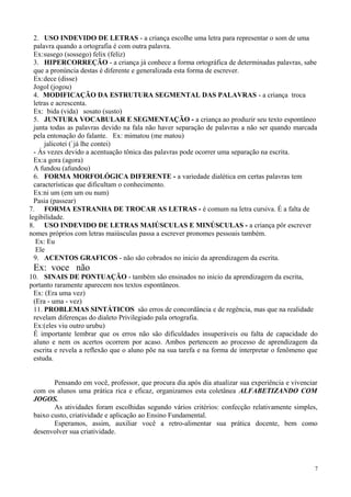 2. USO INDEVIDO DE LETRAS - a criança escolhe uma letra para representar o som de uma
palavra quando a ortografia é com outra palavra.
Ex:susego (sossego) felix (feliz)
3. HIPERCORREÇÃO - a criança já conhece a forma ortográfica de determinadas palavras, sabe
que a pronúncia destas é diferente e generalizada esta forma de escrever.
Ex:dece (disse)
Jogol (jogou)
4. MODIFICAÇÃO DA ESTRUTURA SEGMENTAL DAS PALAVRAS - a criança troca
letras e acrescenta.
Ex: bida (vida) sosato (susto)
5. JUNTURA VOCABULAR E SEGMENTAÇÃO - a criança ao produzir seu texto espontâneo
junta todas as palavras devido na fala não haver separação de palavras a não ser quando marcada
pela entonação do falante. Ex: mimatou (me matou)
jalicotei (`já lhe contei)
- Ás vezes devido a acentuação tônica das palavras pode ocorrer uma separação na escrita.
Ex:a gora (agora)
A fundou (afundou)
6. FORMA MORFOLÓGICA DIFERENTE - a variedade dialética em certas palavras tem
características que dificultam o conhecimento.
Ex:ni um (em um ou num)
Pasia (passear)
7. FORMA ESTRANHA DE TROCAR AS LETRAS - é comum na letra cursiva. É a falta de
legibilidade.
8. USO INDEVIDO DE LETRAS MAIÚSCULAS E MINÚSCULAS - a criança pôr escrever
nomes próprios com letras maiúsculas passa a escrever pronomes pessoais também.
Ex: Eu
Ele
9. ACENTOS GRAFICOS - não são cobrados no inicio da aprendizagem da escrita.
Ex: voce não
10. SINAIS DE PONTUAÇÃO - também são ensinados no inicio da aprendizagem da escrita,
portanto raramente aparecem nos textos espontâneos.
Ex: (Era uma vez)
(Era - uma - vez)
11. PROBLEMAS SINTÁTICOS são erros de concordância e de regência, mas que na realidade
revelam diferenças do dialeto Privilegiado pala ortografia.
Ex:(eles viu outro urubu)
É importante lembrar que os erros não são dificuldades insuperáveis ou falta de capacidade do
aluno e nem os acertos ocorrem por acaso. Ambos pertencem ao processo de aprendizagem da
escrita e revela a reflexão que o aluno põe na sua tarefa e na forma de interpretar o fenômeno que
estuda.
Pensando em você, professor, que procura dia após dia atualizar sua experiência e vivenciar
com os alunos uma prática rica e eficaz, organizamos esta coletânea ALFABETIZANDO COM
JOGOS.
As atividades foram escolhidas segundo vários critérios: confecção relativamente simples,
baixo custo, criatividade e aplicação ao Ensino Fundamental.
Esperamos, assim, auxiliar você a retro-alimentar sua prática docente, bem como
desenvolver sua criatividade.
7
 