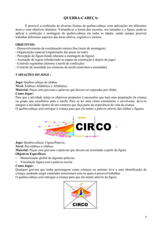 CIRCO
QUEBRA-CABEÇA:
É possível a confecção de diversas formas de quebra-cabeça, com aplicações em diferentes
áreas e com objetivos distintos. Variando-se a forma dos recortes, seu tamanho e a figura, pode-se
aplicar a confecção e montagem do quebra-cabeça em todas as idades, sendo sempre possível
trabalhar diferentes aspectos das áreas afetiva, cognitiva e motora.
OBJETIVOS:
- Desenvolvimento da coordenação motora fina (meio de montagem)
- Organização espacial (organização das peças no todo)
- Percepção de figura-fundo (durante a montagem da figura)
- Aceitação de regras (obedecendo as etapas de construção e depois do jogo)
- Controle segmentar (durante a tarefa de confecção)
- Controle de ansiedade (as minúcias da tarefa controlam a ansiedade)
VARIAÇÕES DO JOGO :
Jogo: Quebra-cabeça de sílabas
Nível: Silábico-Alfabético e Alfabético
Material: Peças com gravuras e palavras que devem ser separadas por sílaba.
Como Jogar:
Para que a atividade atinja os objetivos propostos é necessário que haja uma preparação da criança
ou grupo que sensibilize para a tarefa. Para se ter uma clima estimulante e envolvente, deve-se
integrar a atividade dentro de um contexto que faça parte da experiência de vida da criança.
O quebra-cabeça será entregue à criança para que ela monte a palavra através das sílabas e figuras.
Jogo: Quebra-cabeça Figura/Palavra:
Nível: Pré-silábico e silábico
Material: Peças com gravuras e palavras que devem ser recortadas a partir da figura
Objetivos Específicos:
- Memorização global de algumas palavras
- Vinculação figura com a palavra escrita
Como Jogar:
Qualquer gravura que tenha personagens como crianças ou animais leva a uma identificação da
criança, podendo surgir conteúdos emocionais com os quais é possível trabalhar.
O quebra-cabeça será entregue à criança para que ela monte através da figura.
8
CIRCO
 