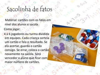 Sacolinha de fatos
Material: cartões com os fatos em
nível dos alunos e sacola.
Como jogar:
4 a 6 jogadores ou turma dividida
em equipes. Cada criança sorteia
um cartão e fala o resultado. Se
ela acertar, guarda o cartão
consigo. Se errar, coloca o cartão
novamente na sacola. Será
vencedor o aluno que ficar com
maior número de cartões.

 