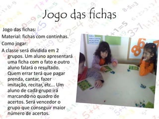 Jogo das fichas
Jogo das fichas:
Material: fichas com continhas.
Como jogar:
A classe será dividida em 2
grupos. Um aluno apresentará
uma ficha com o fato e outro
aluno falará o resultado.
Quem errar terá que pagar
prenda, cantar, fazer
imitação, recitar, etc... Um
aluno de cada grupo irá
marcando no quadro de
acertos. Será vencedor o
grupo que conseguir maior
número de acertos.

 