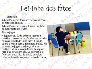 Feirinha dos fatos
Material:
24 cartões com formato de frutas com
os fatos da adição.
24 cartões com os resultados também
com formato de frutas.
Como jogar:
4 jogadores. Cada criança recebe 6
cartões com os fatos. Os demais cartões
com os resultados dos fatos ficando
sobre a mesa com a face para baixo. Na
sua vez de jogar, a criança vira um
cartão e vê se é o resultado de algum
fato que está com ela. Se acertar, ela
fica com o cartão. Se errar, devolve,
colocando-o de volta ao cesto da mesa.

 