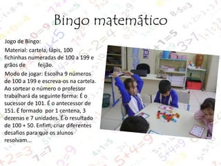 Bingo matemático
Jogo de Bingo:
Material: cartela, lápis, 100
fichinhas numeradas de 100 a 199 e
grãos de
feijão.
Modo de jogar: Escolha 9 números
de 100 a 199 e escreva-os na cartela.
Ao sortear o número o professor
trabalhará da seguinte forma: É o
sucessor de 101. É o antecessor de
151. É formado por 1 centena, 3
dezenas e 7 unidades. É o resultado
de 100 + 50. Enfim, criar diferentes
desafios para que os alunos
resolvam...

 