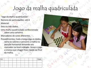 Jogo da malha quadriculada
“Jogo da malha quadriculada”.
Número de participantes: até 4
Material:
Dois ou três dados.
Uma malha quadriculada confeccionada
sobre uma cartolina.
Marcadores de cores diferentes.
Procedimentos: Cada criança joga os dados,
soma os valores e percorre a malha na
posição horizontal deixando seu
marcador na local indicado. Vence o jogo
a criança que chegar mais rápido ao final
da malha.

 