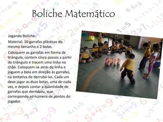 Boliche Matemático
Jogando Boliche:
Material: 10 garrafas plásticas do
mesmo tamanho e 2 bolas.
Coloquem as garrafas em forma de
triângulo, contem cinco passos a partir
do triângulo e tracem uma linha no
chão. Coloquem-se atrás da linha e
joguem a bola em direção às garrafas,
na tentativa de derrubá-las. Cada um
deve jogar as duas bolas, uma de cada
vez, e depois contar a quantidade de
garrafas que derrubou, que
corresponde ao número de pontos do
jogador.

 