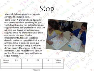 Stop

Material: folha de papel com a grade
apropriada ao jogo e lápis.
Como jogar: A primeira linha da grade
está preenchida com as operações que
você deverá realizar nas outras linhas, da
seguinte forma. Seu professor vai ditar um
número que deverá ser colocado na
segunda linha, na primeira coluna, onde
está escrita números ditados.
Imediatamente, todos os jogadores
deverão realizar as operações indicadas na
primeira linha. O primeiro aluno que
realizar as contas grita stop e todos os
demais param. O professor confere os
resultados. Cada resposta certa vale 10
pontos. Vence quem tiver mais pontos.
Segue modelo.

 