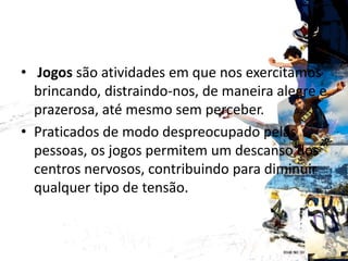 CONCEITO
• Jogos são atividades em que nos exercitamos
brincando, distraindo-nos, de maneira alegre e
prazerosa, até mesmo sem perceber.
• Praticados de modo despreocupado pelas
pessoas, os jogos permitem um descanso dos
centros nervosos, contribuindo para diminuir
qualquer tipo de tensão.
 