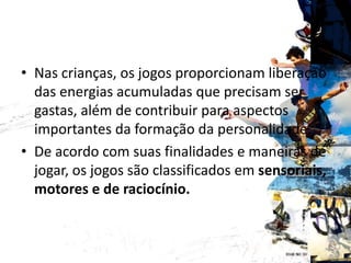BENEFICIOS
• Nas crianças, os jogos proporcionam liberação
das energias acumuladas que precisam ser
gastas, além de contribuir para aspectos
importantes da formação da personalidade.
• De acordo com suas finalidades e maneiras de
jogar, os jogos são classificados em sensoriais,
motores e de raciocínio.
 