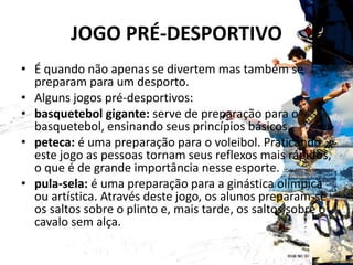 JOGO PRÉ-DESPORTIVO
• É quando não apenas se divertem mas também se
preparam para um desporto.
• Alguns jogos pré-desportivos:
• basquetebol gigante: serve de preparação para o
basquetebol, ensinando seus princípios básicos.
• peteca: é uma preparação para o voleibol. Praticando
este jogo as pessoas tornam seus reflexos mais rápidos,
o que é de grande importância nesse esporte.
• pula-sela: é uma preparação para a ginástica olímpica
ou artística. Através deste jogo, os alunos preparam-se
os saltos sobre o plinto e, mais tarde, os saltos sobre o
cavalo sem alça.
 