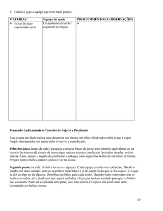  Ganha o jogo a equipe que fizer mais pontos.
MATERIAS
 fichas do jogo
escrevendo certo

Equipe de apoio
Os ajudantes deverão :
organizar as duplas

PROCEDIMENTOS E OBSERVAÇÕES


Pensando Ludicamente o Conceito de Sujeito e Predicado
Essa é uma atividade lúdica para despertar nos alunos um olhar observador sobre o que é e que
função desempenha nos enunciados o sujeito e o predicado.
Primeiro passo (antes da aula): pesquise e recorte frases de jornal (em número equivalente ao da
metade do número de alunos da turma) que tenham sujeito e predicado (períodos simples, ordem
direta). Após, separe o sujeito do predicado e coloque cada segmento dentro de um balão diferente.
Prepare tantos balões quantos alunos tiver na classe.
Segundo passo, na aula: divida a turma em equipes. Cada equipe escolhe seu codinome. Divida o
quadro em duas colunas, com os seguintes cabeçalhos: (1) de quem ou do que se diz algo e (2) o que
se diz de algo ou de alguém. Distribua um balão para cada aluno. Quando todos estiverem com os
balões em mãos, dê o sinal para que sejam enchidos. (Peça que tenham cuidado para que os balões
não estourem. Pode ser estipulada uma pena, caso isto ocorra.) Estipule um local onde serão
depositados os balões cheios.

10

 