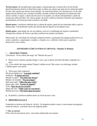 Terceiro passo: dê um palito para cada equipe, comunicando que o mesmo deve ser devolvido
(preferencialmente inteiro) ao final desta etapa. Lembre seus alunos que atrás de um minúsculo palito
há uma vida vegetal que merece nossa atenção. Ao sinal do professor, um elemento por vez de cada
equipe deverá estourar um e somente um balão, fazendo a leitura do fragmento de oração que nele
estiver contido. A seguir, o aluno deverá escrever no quadro, na coluna correspondente, a parte da
oração que tenha em mãos. De volta ao grupo, ele passa o palito ao próximo elemento, que repetirá o
procedimento, de forma que todos realizem a atividade.
Quarto passo: o professor explicará que se chama de sujeito a parte de um enunciado sobre a qual se
declara algo. E de predicado a parte que declara algo de alguém ou de alguma coisa.
Quinto passo: cada equipe irá, em seu caderno, escrever a combinação de sujeitos e predicados
retirados das colunas, de forma a que haja coerência nas orações resultantes.
Observação: Se a atividade for realizada competitivamente, a pontuação das equipes poderá levar em
conta o capricho, a organização, a rapidez, o respeito, etc., conforme valores que se queiram
desenvolver com a turma.
ATIVIDADES LÚDICAS PARA O CARNAVAL : Meninos X Meninas
1- JOGO DOS VERSOS
( Dá música “O teu cabelo não nega” até “Marcha da cueca”)
 Deixar tocar a música, quando chegar o verso que os alunos deverão adivinhar, suspende-se o
som..
Ex.: O teu cabelo não nega mulata/ Porque é mulata na cor/ Mas como a cor não pega, mulata/
( Mulata quero o teu amor)
 Versos que serão suspensos:
Me dá um dinheiro aí: “A grande confusão”
Jardineira: “E depois morreu”
Mamãe eu quero: “Pro bebê não chorar”
Marcha do remador: “Em meu lugar”
Índio quer apito: “Mim não quer colar”
Quem sabe, sabe: “Gostar de alguém”
Ta-hi: “Que me dá seu coração”
Daqui não saio: “Onde é que eu vou morar”
Marcha da cueca: “Pra fazer pano de prato”
•

Se preferir, o professor poderá cantar ,ao invés de usar o som.

2- JOGO DO LÁ-LÁ-LÁ
Cantarolar as músicas em forma de lá-lá-lá. Se ninguém souber o nome, e nem mesmo um pequeno
trecho da música, o professor deve dar algumas pistas.
1ª Nós, os carecas
Pista: Fala de uma pessoa calva , mas muito amado pelo sexo oposto.
11

 