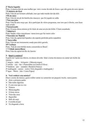 2ª Maria Sapatão
Pista: A música fala de uma mulher que tem o nome da mãe de Jesus e que não gosta do sexo oposto.
3ªCabeleira do Zezé
Pista: Fala de um homem cabeludo, mas que todo mundo duvida dele.
4ªPó de mico
Pista: Fala de um pó da família dos macacos que foi jogado no salão
5ªVai com jeito
Pista: Fala de uma moça que deve participar de vários programas, mas tem que ir direito, sem fazer
nada errado.
6ªSassaricando
Pista: O nome dessa música já foi título de uma novela da Globo. É bem assanhada.
7ªAllah-la-ô
Pista: Saúda o deus muçulmano numa terra que faz muito calor
8ªTouradas em Madrid
Pista: Fala da capital da Espanha e do esporte preferido pelos espanhóis
9ª Saca-rolha
Pista: Fala de um instrumento usado para abrir garrafa.
10ª Cachaça
Pista: Fala de uma bebida muito consumida no Brasil
11ª Cidade maravilhosa
Pista: Fala da capital do Rio de Janeiro
3- Qual é a música?
A partir de 3 palavras-chaves, os alunos deverão falar o nome da música ou cantar um trecho da
mesma.
1ª alegria – salão – Arlequim ( Máscara negra)
2ª estrela – céu – lua ( Pastorinhas ou Estrela d’Alva)
3ª bandeira – paz – saudade ( Bandeira branca)
4ª madrugada – sereno – noite ( Vem chegando a madrugada )
5ª água – Maria – lata ( Lata d’água)
4- Você conhece esta música?
Dizer o nome da música, quem souber cantar ou cantarolar um pequeno trecho, marca ponto.
 Atire a primeira pedra
 Não tenho lágrimas
 É com esse que eu vou
 Tristeza
 Maracangalha
 A fonte secou
 Trem das onze
 Bigorrilho
 Bafo de onça
 Coisinha do pai
 Tá chegando a hora

12

 