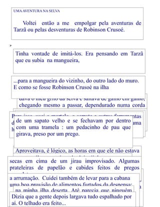UMA AVENTURA NA SELVA

Voltei então a me empolgar pela aventuras de
Tarzã ou pelas desventuras de Robinson Crusoé.


Tinha vontade de imitá-los. Era pensando em Tarzã
que eu subia na mangueira,
...para a mangueira do vizinho, do outro lado do muro.
E como se fosse Robinson Crusoé na ilha
dava o meu grito da selva e saltava de galho em galho,
chegando mesmo a passar, dependurado numa corda
como se fosse um cipó,
Primeiro finquei quatro estacas ede bambu no chão,
Para isso, usei o martelo, o serrote outras ferramentas
deserta sapatoresolvi construir uma cabana no fundo do
um é um velho e
formandoque quadrado. sabia manejar com alguma
dedemeu pai, que eu já se fechavam por dentro
quintal.
com uma
habilidade. tramela : um pedacinho de pau que
girava, preso por um prego.
Aproveitava, é lógico, as horas em que ele não estava
em casa, pois em cima de dois tijolos, e a cama,suas
...outra tábua papai não gostava que usassem as
secas em cima de um jirau improvisado. Algumas
ferramentas.
que era um saco de aniagem cheio de folhas
prateleiras de papelão e cabides feitos de pregos
Depois ergui
completavam ... as paredes, aproveitando as tábuas de
a arrumação. Cuidei também sustentando pedaços de
...de uns galhos vazios que estavam havia tempos
uns caixotes cruzados, de levar para a cabana
Aos poucos foi surgindo a mobílialatas de biscoito
uma boa provisão escada tampascozinha, minha nova
lata de querosene alimentos furtados da despensa:
de da sem nenhuma
debaixo da de e da
morada: uma mesa feita Atétábua e quatro ninguém
na minhaA porta e a janela,parecia que pedaços
Aymoré. ilha deserta. de também de madeira,
serventia.
Dizia que degente depois largava tudo que era... por
a vassoura, um banquinho
de cabodobradiças feitas de pedaços espalhado
mais sabia da minha existência.
tinham
de couro
aí. O telhado era feito...

 