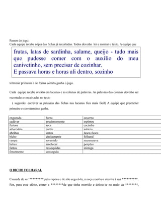 Passos do jogo:
Cada equipe recebe cópia das fichas já recortadas. Todos deverão ler e montar o texto. A equipe que

frutas, latas de sardinha, salame, queijo - tudo mais
que pudesse comer com o auxílio do meu
canivetinho, sem precisar de cozinhar.
E passava horas e horas ali dentro, sozinho
terminar primeiro e de forma correta ganha o jogo.
Cada equipe recebe o texto em lacunas e as colunas de palavras. As palavras das colunas deverão ser
recortadas e encaixadas no texto
( sugestão: escrever as palavras das fichas nas lacunas fica mais fácil) A equipe que preencher
primeiro e corretamente ganha.
enganada
cadáver
furiosa
adversária
abelhas
bicho
rampa
bebes
fartou
ferozmente

furna
prudentemente
seca
curtiu
untou
cinicamente
sorvendo
amolecer
ressequidas
conseguiu

caverna
espirrou
cacimba
astúcia
lusco-fusco
folharal
murmurava
porções
inimiga

O BICHO FOLHARAL
Cansada de ser ********* pela raposa e de não segurá-la, a onça resolveu atraí-la à sua **********.
Fez, para esse efeito, correr a ********de que tinha morrido e deitou-se no meio da ********,

 