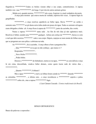 fingindo-se ***********.Todos os bichos vieram olhar o seu corpo, contentíssimos. A raposa
também veio mas ************, de longe. E por trás de outros animais gritou:
_ Minha avó, quando morreu, *********** três vezes. Espirrar é o sinal verdadeiro da morte.
A onça para mostrar que estava morta de verdade, espirrou três vezes . A raposa fugiu às
gargalhadas.
**********, a onça resolveu apanhá-la ao beber água. Havia ******* no sertão e
somente uma ********* ao pé duma serra tinha ainda um pouco de água. Todos os animais selvagens
eram obrigados a beber ali. A onça ficou à espera da **********, junto da cacimba, dia e noite.
Nunca a raposa *********** tanta sede . Ao fim de três dias já não agüentava mais.
Resolveu ir beber, usando uma ********* qualquer . Achou um cortiço de *********, furou-o e com
o mel que dele escorreu ********* todo o seu corpo. Depois, espojou-se num monte de folhas secas,
que se pregaram aos seus pêlos e cobriram-na toda.
Ao *********** , foi à cacimba . A onça olhou-a bem e perguntou-lhe :
_ Que *********** és tu que eu não conheço , que nunca vi ?
Respondeu ************ :
_ Sou o bicho ************.
_ Podes beber.
Desceu a *********** do bebedouro, meteu-se na água , ********-se com delícia e onça
lá em cima, desconfiada, vendo-a beber demais, como quem trazia sede de vários dias ,
************:
_ Quanto **********, Folharal !
Mas a água *********** o mel e as folhas foram caindo às *******. Quando *********
as entranhas ********** , a última caiu , a onça reconheceu a *********** esperta e pulou
************ sobre ela , mas a raposa *********** fugir.
( Luís Câmara Cascudo . Contos tradicionais do Brasil)

BINGO ORTOGRÁFICO
Banco de palavras e expressões :

 