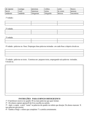 de repente
havia
andaram

comigo
você
andarão

precisou
interesse
chegaram

voltou
errou
chegarão

certo
às vezes
deixou

houve
pensou
encontrou

1ª rodada :

2ª rodada:

3ª rodada:

4ª rodada : palavras na frase. Empregue duas palavras treinadas em cada frase e depois circule-as.

5ª rodada : palavras no texto. Construa um pequeno texto, empregando seis palavras treinadas.
Circule-as.

INSTRUÇÕES PARA O BINGO ORTOGRÁFICO
1º- O professor escreve no quadro 30 ou mais palavras que quer treinar;
2º - Os alunos copiam apenas20 de livre escolha na cartela;
3º - Após a copia, o prof. “canta” as palavras do quadro na ordem que desejar. Os alunos marcam X
nas palavras que possui;
4º - Ganha o bingo o aluno que completar 1º a cartela corretamente.

 