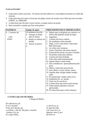 Certo ou Errado?
 Cada aluno recebe uma frase . Os alunos deverão observar a concordância nominal ou verbal das
mesmas.
 Cada aluno deverá ir para o local que ele julgar correto de acordo com a ficha que tem em mãos.
CERTO ou ERRADO
 A cada aluno que for para o local correto, a equipe marca um ponto.
 Será vencedora a equipe que fizer mais pontos
MATERIAS
 2 cartazes de:
certo
errado

Equipe de apoio
Os ajudantes deverão :
 entregar as fichas
para os alunos
 pregar os cartazes na
parede
 marcar os pontos


PROCEDIMENTOS E OBSERVAÇÕES
 Depois que se dirigirem aos cartazes, os
alunos não poderão mudar de lugar.
 Sugestões:
1. A aluna está meio confusa.
2. Os estudantes estão atrasado.
3. Papai, vovô e meu primo viajou para
Belo Horizonte.
4. As cobras são venenosa.
5. O povo brasileiro são muito alegres.
6. O pessoal da escola veio para a reunião.
7. Os portões estão meio abertos.
8. A porta está meia fechada.
9. Estes atlas estão desatualizado.
10. Aquela aluna é surdo-mudo.
11. Eles caminhavam apressadamente pela
praia.
12. Maria e Joana não gosta de jiló.
13. José, Maria e Lucas saíram juntos.
14. Aquelas duas colegas andam sempre
junto.
15. O comerciante vendeu vários livro.
16. Guilherme fez as tarefas.
17. Vocês me fez um favor.
18. A moça disse que estava meio doente.
19. Todos aqueles pássaros estavam
aprisionado.
20. Faz duas horas que a aula começou.

CANTIGA QUASE DE RODA
( Thiago de Mello)
Na roda do mu_do
lá vai o menino.
O mu_do é tão gra_de
e os home_s tão sós. De pena, o menino
começa a ca_tar.
(Ca_tigas afasta_

-e_tão ele ca_ta
ca_tigas de roda
e às vezes inve_ta
algumas -mas se_pre
de amor ou

 