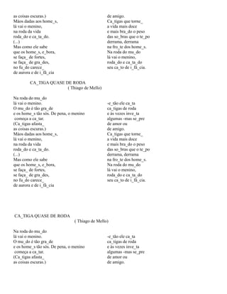 as coisas escuras.)
Màos dadas aos home_s,
lá vai o menino,
na roda da vida
roda_do e ca_ta_do.
(...)
Mas como ele sabe
que os home_s, e_bora,
se faça_ de fortes,
se faça_ de gra_des,
no fu_do carece_
de aurora e de i_fâ_cia

de amigo.
Ca_tigas que torne_
a vida mais doce
e mais bra_do o peso
das so_bras que o te_po
derrama, derrama
na fro_te dos home_s.
Na roda do mu_do
lá vai o menino,
roda_do e ca_ta_do
seu ca_to de i_fâ_cia.

CA_TIGA QUASE DE RODA
( Thiago de Mello)
Na roda do mu_do
lá vai o menino.
O mu_do é tão gra_de
e os home_s tão sós. De pena, o menino
começa a ca_tar.
(Ca_tigas afasta_
as coisas escuras.)
Màos dadas aos home_s,
lá vai o menino,
na roda da vida
roda_do e ca_ta_do.
(...)
Mas como ele sabe
que os home_s, e_bora,
se faça_ de fortes,
se faça_ de gra_des,
no fu_do carece_
de aurora e de i_fâ_cia

-e_tão ele ca_ta
ca_tigas de roda
e às vezes inve_ta
algumas -mas se_pre
de amor ou
de amigo.
Ca_tigas que torne_
a vida mais doce
e mais bra_do o peso
das so_bras que o te_po
derrama, derrama
na fro_te dos home_s.
Na roda do mu_do
lá vai o menino,
roda_do e ca_ta_do
seu ca_to de i_fâ_cia.

CA_TIGA QUASE DE RODA
( Thiago de Mello)
Na roda do mu_do
lá vai o menino.
O mu_do é tão gra_de
e os home_s tão sós. De pena, o menino
começa a ca_tar.
(Ca_tigas afasta_
as coisas escuras.)

-e_tão ele ca_ta
ca_tigas de roda
e às vezes inve_ta
algumas -mas se_pre
de amor ou
de amigo.

 