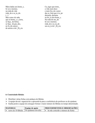 Màos dadas aos home_s,
lá vai o menino,
na roda da vida
roda_do e ca_ta_do.
(...)
Mas como ele sabe
que os home_s, e_bora,
se faça_ de fortes,
se faça_ de gra_des,
no fu_do carece_
de aurora e de i_fâ_cia

Ca_tigas que torne_
a vida mais doce
e mais bra_do o peso
das so_bras que o te_po
derrama, derrama
na fro_te dos home_s.
Na roda do mu_do
lá vai o menino,
roda_do e ca_ta_do
seu ca_to de i_fâ_cia.

6- Construindo fábulas
 Distribuir várias fichas com pedaços de fábulas
 A equipe deverá organizá-las e apresentá-la para a conferência do professor ou do ajudante
 Ganha ponto a equipe de conseguir formar o maior número de fábulas no tempo determinado.
MATERIAS
 xerox de 10 fábulas

Equipe de apoio
Os ajudantes deverão :

PROCEDIMENTOS E OBSERVAÇÕES
 Se não coincidir o número de fichas

 