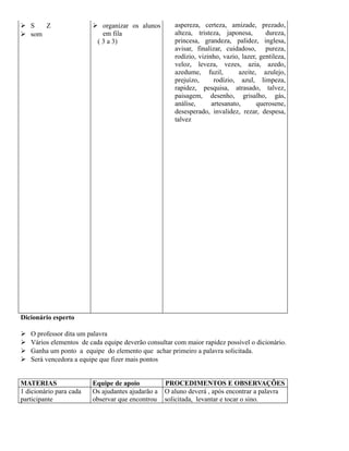  S
Z
 som

 organizar os alunos
em fila
( 3 a 3)

aspereza, certeza, amizade, prezado,
alteza, tristeza, japonesa,
dureza,
princesa, grandeza, palidez, inglesa,
avisar, finalizar, cuidadoso, pureza,
rodízio, vizinho, vazio, lazer, gentileza,
veloz, leveza, vezes, azia, azedo,
azedume, fuzil,
azeite, azulejo,
prejuízo,
rodízio, azul, limpeza,
rapidez, pesquisa, atrasado, talvez,
paisagem, desenho, grisalho, gás,
análise,
artesanato,
querosene,
desesperado, invalidez, rezar, despesa,
talvez

Dicionário esperto





O professor dita um palavra
Vários elementos de cada equipe deverão consultar com maior rapidez possível o dicionário.
Ganha um ponto a equipe do elemento que achar primeiro a palavra solicitada.
Será vencedora a equipe que fizer mais pontos

MATERIAS
1 dicionário para cada
participante

Equipe de apoio
Os ajudantes ajudarão a
observar que encontrou

PROCEDIMENTOS E OBSERVAÇÕES
O aluno deverá , após encontrar a palavra
solicitada, levantar e tocar o sino.

 