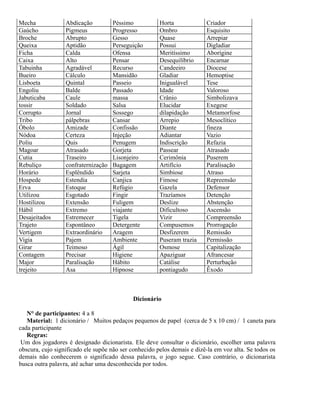 Mecha
Gaúcho
Broche
Queixa
Ficha
Caixa
Tabuinha
Bueiro
Lisboeta
Engoliu
Jabuticaba
tossir
Corrupto
Tribo
Óbolo
Nódoa
Poliu
Magoar
Cutia
Rebuliço
Horário
Hospede
Erva
Utilizou
Hostilizou
Hábil
Desajeitados
Trajeto
Vertigem
Vigia
Girar
Contagem
Major
trejeito

Abdicação
Pigmeus
Abrupto
Aptidão
Calda
Alto
Agradável
Cálculo
Quintal
Balde
Caule
Soldado
Jornal
pálpebras
Amizade
Certeza
Quis
Atrasado
Traseiro
confraternização
Esplêndido
Estendia
Estoque
Esgotado
Extensão
Extremo
Estremecer
Espontâneo
Extraordinário
Pajem
Teimoso
Precisar
Paralisação
Asa

Péssimo
Progresso
Gesso
Perseguição
Ofensa
Pensar
Recurso
Mansidão
Passeio
Passado
massa
Salsa
Sossego
Cansar
Confissão
Injeção
Penugem
Gorjeta
Lisonjeiro
Bagagem
Sarjeta
Canjica
Refúgio
Fingir
Fuligem
viajante
Tigela
Detergente
Aragem
Ambiente
Ágil
Higiene
Hábito
Hipnose

Horta
Ombro
Quase
Possui
Meritíssimo
Desequilíbrio
Candeeiro
Gladiar
Inigualável
Idade
Crânio
Elucidar
dilapidação
Arrepio
Diante
Adiantar
Indiscrição
Passear
Cerimônia
Artifício
Simbiose
Fimose
Gazela
Trazíamos
Deslize
Dificultoso
Vizir
Compusemos
Desfizerem
Puseram trazia
Osmose
Apaziguar
Catálise
pontiagudo

Criador
Esquisito
Arrepiar
Digladiar
Aborígine
Encarnar
Diocese
Hemoptise
Tese
Valoroso
Simbolizava
Exegese
Metamorfose
Mesoclítico
fineza
Vazio
Refazia
Atrasado
Puserem
Paralisação
Atraso
Repreensão
Defensor
Detenção
Abstenção
Ascensão
Compreensão
Prorrogação
Remissão
Permissão
Capitalização
Afrancesar
Perturbação
Êxodo

Dicionário
N° de participantes: 4 a 8
Material: 1 dicionário / Muitos pedaços pequenos de papel (cerca de 5 x 10 cm) / 1 caneta para
cada participante
Regras:
Um dos jogadores é designado dicionarista. Ele deve consultar o dicionário, escolher uma palavra
obscura, cujo significado ele supõe não ser conhecido pelos demais e dizê-la em voz alta. Se todos os
demais não conhecerem o significado dessa palavra, o jogo segue. Caso contrário, o dicionarista
busca outra palavra, até achar uma desconhecida por todos.

 
