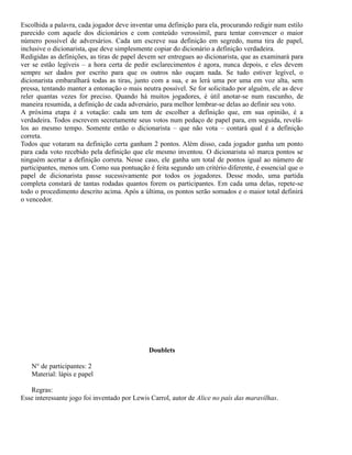 Escolhida a palavra, cada jogador deve inventar uma definição para ela, procurando redigir num estilo
parecido com aquele dos dicionários e com conteúdo verossímil, para tentar convencer o maior
número possível de adversários. Cada um escreve sua definição em segredo, numa tira de papel,
inclusive o dicionarista, que deve simplesmente copiar do dicionário a definição verdadeira.
Redigidas as definições, as tiras de papel devem ser entregues ao dicionarista, que as examinará para
ver se estão legíveis – a hora certa de pedir esclarecimentos é agora, nunca depois, e eles devem
sempre ser dados por escrito para que os outros não ouçam nada. Se tudo estiver legível, o
dicionarista embaralhará todas as tiras, junto com a sua, e as lerá uma por uma em voz alta, sem
pressa, tentando manter a entonação o mais neutra possível. Se for solicitado por alguém, ele as deve
reler quantas vezes for preciso. Quando há muitos jogadores, é útil anotar-se num rascunho, de
maneira resumida, a definição de cada adversário, para melhor lembrar-se delas ao definir seu voto.
A próxima etapa é a votação: cada um tem de escolher a definição que, em sua opinião, é a
verdadeira. Todos escrevem secretamente seus votos num pedaço de papel para, em seguida, revelálos ao mesmo tempo. Somente então o dicionarista – que não vota – contará qual é a definição
correta.
Todos que votaram na definição certa ganham 2 pontos. Além disso, cada jogador ganha um ponto
para cada voto recebido pela definição que ele mesmo inventou. O dicionarista só marca pontos se
ninguém acertar a definição correta. Nesse caso, ele ganha um total de pontos igual ao número de
participantes, menos um. Como sua pontuação é feita segundo um critério diferente, é essencial que o
papel de dicionarista passe sucessivamente por todos os jogadores. Desse modo, uma partida
completa constará de tantas rodadas quantos forem os participantes. Em cada uma delas, repete-se
todo o procedimento descrito acima. Após a última, os pontos serão somados e o maior total definirá
o vencedor.

Doublets
N° de participantes: 2
Material: lápis e papel
Regras:
Esse interessante jogo foi inventado por Lewis Carrol, autor de Alice no país das maravilhas.

 