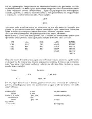 Um dos jogadores pensa uma palavra com um determinado número de letras (previamente escolhido,
de preferência entre 3 e 5). Outro jogador pensa também uma palavra, com o mesmo número de letras
e ambos revelam suas escolhas simultaneamente. O objetivo do jogo é ligar as duas palavras por uma
sucessão de palavras, de forma que uma se transforme na outra gradativamente. De uma palavra para
a seguinte, deve-se alterar apenas uma letra. Veja o exemplo:
LUA
RUA
Além disso, todas as palavras devem ser vernaculares, ou seja, não podem ser inventadas pelo
jogador. Em geral não se aceitam nomes próprios, onomatopéias, siglas e abreviaturas. Pode-se usar
verbos no infinitivo ou conjugados; palavras masculinas e femininas, singulares e plurais.
Não valem palavras estrangeiras, mas pode-se jogar em outras línguas, obviamente.
Quem resolver o Doublet com menos palavras, será o vencedor. Se houver empate, ganhará quem
apresentar a solução primeiro. Veja a seguir alguns exemplos de Doublets sendo resolvidos.
CAI
CAL
SAL
SOL

LUA
RUA
RIA
RIO

DOG
DIG
PIG
PIE

ARTE
ARDE
ANDE
ANDA
ONDA

TENHA
TENHO
TENTO
TESTO
GESTO
GOSTO

Uma outra maneira de se praticar esse jogo é como se fosse um solitaire. Um mesmo jogador escolhe
as duas palavras das pontas e tenta descobrir uma (ou mais) seqüência de palavras que completem o
jogo. Nesse caso, é interessante escolher-se palavras que não tenha letras repetidas na mesma
posição. Veja os exemplos:
Correto:

Incorreto:
LUA

RIO

CARRO
PONTO

Por fim, depois de resolvidos os doublets, podemos brincar com a sonoridade das seqüências de
palavras, formando poemas, como esses que mostramos a seguir, criados por crianças com idades
entre 9 e 11 anos.
entra no palco
e senta
e debaixo da tenda
ela tenta fazer
o teste
coça a testa
e fica calma

tu usas
as asas
para amar
e eu
para voar

eu perco a calma
quando entro no palco
e todos
batem palma

 