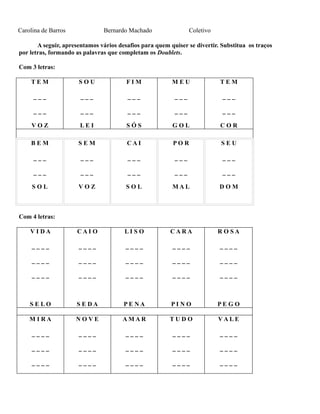 Carolina de Barros

Bernardo Machado

Coletivo

A seguir, apresentamos vários desafios para quem quiser se divertir. Substitua os traços
por letras, formando as palavras que completam os Doublets.
Com 3 letras:
TEM

SOU

FIM

MEU

TEM

___

___

___

___

___

___

___

___

___

___

VOZ

LEI

SÓS

GOL

COR

BEM

SEM

CAI

POR

SEU

___

___

___

___

___

___

___

___

___

___

SOL

VOZ

SOL

MAL

DOM

VIDA

CAIO

LISO

CARA

RO SA

____

____

____

____

____

____

____

____

____

____

____

____

____

____

____

SELO

SEDA

PENA

PINO

PEGO

M IRA

NOVE

AMAR

TUDO

VALE

____

____

____

____

____

____

____

____

____

____

____

____

____

____

____

Com 4 letras:

 