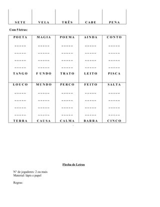 SETE

V E LA

TRÊS

CABE

PENA

PO E TA

MAG IA

POEMA

AINDA

CONTO

_____

_____

_____

_____

_____

_____

_____

_____

_____

_____

_____

_____

_____

_____

_____

_____

_____

_____

_____

_____

TAN G O

F UNDO

T RAT O

LEITO

PISCA

LO UCO

MUNDO

PERCO

FEITO

SALTA

_____

_____

_____

_____

_____

_____

_____

_____

_____

_____

_____

_____

_____

_____

_____

_____

_____

_____

_____

_____

TERRA

CAUSA

CALMA
.

BARRA

CINCO

Com 5 letras:

Flecha de Letras
N° de jogadores: 2 ou mais
Material: lápis e papel
Regras:

 