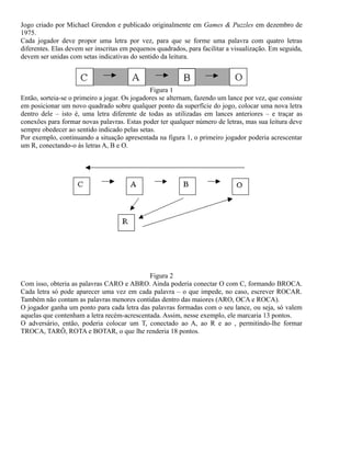 Jogo criado por Michael Grendon e publicado originalmente em Games & Puzzles em dezembro de
1975.
Cada jogador deve propor uma letra por vez, para que se forme uma palavra com quatro letras
diferentes. Elas devem ser inscritas em pequenos quadrados, para facilitar a visualização. Em seguida,
devem ser unidas com setas indicativas do sentido da leitura.

Figura 1
Então, sorteia-se o primeiro a jogar. Os jogadores se alternam, fazendo um lance por vez, que consiste
em posicionar um novo quadrado sobre qualquer ponto da superfície do jogo, colocar uma nova letra
dentro dele – isto é, uma letra diferente de todas as utilizadas em lances anteriores – e traçar as
conexões para formar novas palavras. Estas poder ter qualquer número de letras, mas sua leitura deve
sempre obedecer ao sentido indicado pelas setas.
Por exemplo, continuando a situação apresentada na figura 1, o primeiro jogador poderia acrescentar
um R, conectando-o às letras A, B e O.

Figura 2
Com isso, obteria as palavras CARO e ABRO. Ainda poderia conectar O com C, formando BROCA.
Cada letra só pode aparecer uma vez em cada palavra – o que impede, no caso, escrever ROCAR.
Também não contam as palavras menores contidas dentro das maiores (ARO, OCA e ROCA).
O jogador ganha um ponto para cada letra das palavras formadas com o seu lance, ou seja, só valem
aquelas que contenham a letra recém-acrescentada. Assim, nesse exemplo, ele marcaria 13 pontos.
O adversário, então, poderia colocar um T, conectado ao A, ao R e ao , permitindo-lhe formar
TROCA, TARÔ, ROTA e BOTAR, o que lhe renderia 18 pontos.

 