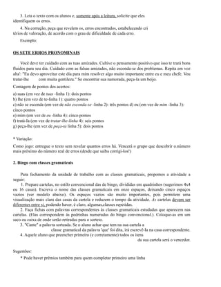 3. Leia o texto com os alunos e, somente após a leitura, solicite que eles
identifiquem os erros.
4. Na correção, peça que revelem os, erros encontrados, estabelecendo cri
térios de valoração, de acordo com o grau de dificuldade de cada erro.
Exemplo:
OS SETE ERROS PRONOMINAIS
Você deve ter cuidado com as tuas amizades. Cultive o pensamento positivo que isso te trará bons
fluidos para seu dia. Cuidado com as falsas amizades, não esconda-se dos problemas. Repita em voz
alta': "Eu devo aproveitar este dia para mim resolver algo muito importante entre eu e meu chefe. Vou
tratar-lhe
com muita gentileza." Se encontrar sua namorada, peça-Ia um beijo.
Contagem de pontos dos acertos:
a) suas (em vez de tuas -linha 1): dois pontos
b) lhe (em vez de te-linha 1): quatro pontos
c) não se esconda (em vez de não esconda-se -linha 2): três pontos d) eu (em vez de mim -linha 3):
cinco pontos
e) mim (em vez de eu -linha 4): cinco pomos
f) tratá-Ia (em vez de tratar-lhe-linha 4): seis pontos
g) peça-lhe (em vez de peça-ta linha 5): dois pontos
* Variação:
Como jogo: entregue o texto sem revelar quantos erros há. Vencerá o grupo que descobrir o.número
mais próximo do número real de erros (desde que saiba corrigi-Ios!)
2. Bingo com classes gramaticais
Para fechamento da unidade de trabalho com as classes gramaticais, propomos a atividade a
seguir:
1. Prepare cartelas, no estilo convencional das de bingo, divididas em quadrinhos (sugerimos 4x4
ou 16 casas). Escreva o nome das classes gramaticais em onze espaços, deixando cinco espaços
vazios (ver modelo abaixo). Os espaços vazios são muito importantes, pois permitem uma
visualização mais clara das casas da cartela e reduzem o tempo da atividade. As cartelas devem ser
diferentes entre si, podendo haver, é claro, algumas,classes repetidas.
2. Faça fichas com palavras correspondentes às classes gramaticais estudadas que aparecem nas
cartelas. (Elas correspondem às pedrinhas numeradas do bingo convencional.). Coloque-as em um
saco ou caixa de onde serão retiradas para o sorteio.
3. "Cante" a palavra sorteada. Se o aluno achar que tem na sua cartela a
classe gramatical da palavra 'que' foi dita, irá escrevê-Ia na casa correspondente.
4. Aquele aluno que preencher primeiro (e corretamente) todos os itens
da sua cartela será o vencedor.
Sugestões:
* Pode haver prêmios também para quem completar primeiro uma linha

 